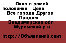 Окно с рамой половинка › Цена ­ 4 000 - Все города Другое » Продам   . Владимирская обл.,Муромский р-н